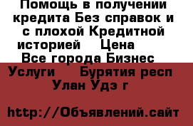 Помощь в получении кредита Без справок и с плохой Кредитной историей  › Цена ­ 11 - Все города Бизнес » Услуги   . Бурятия респ.,Улан-Удэ г.